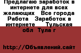 Предлагаю,заработок в интернете для всех желающих - Все города Работа » Заработок в интернете   . Тульская обл.,Тула г.